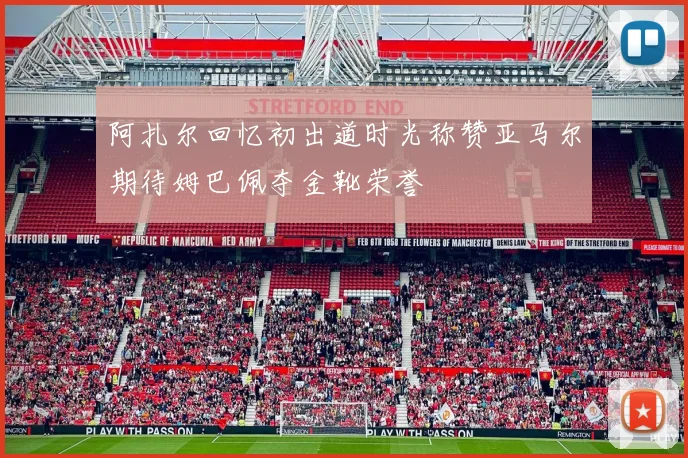 阿扎尔回忆初出道时光称赞亚马尔期待姆巴佩夺金靴荣誉