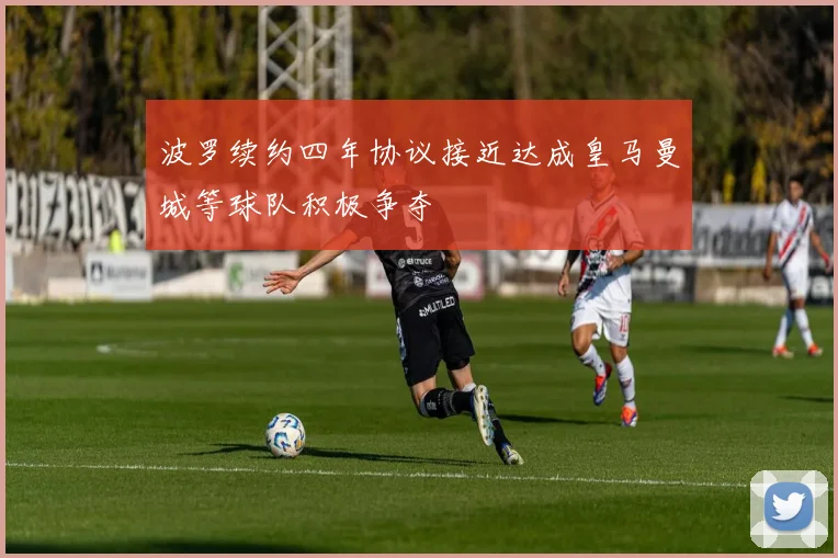 波罗续约四年协议接近达成皇马曼城等球队积极争夺