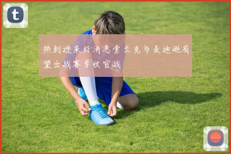 热刺迎来好消息索兰克与麦迪逊有望出战赛季收官战