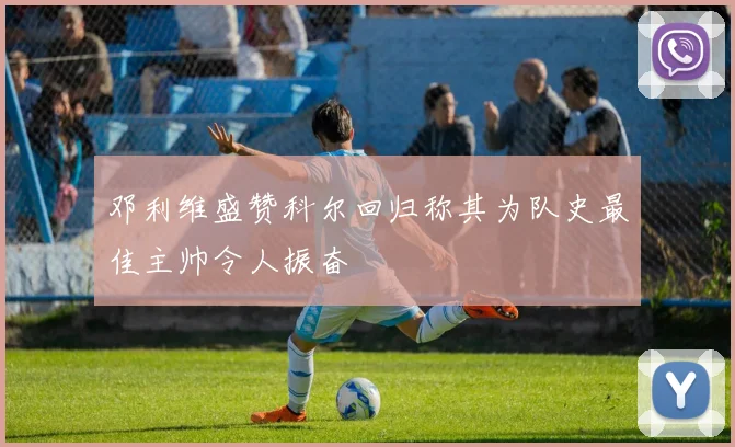 邓利维盛赞科尔回归称其为队史最佳主帅令人振奋