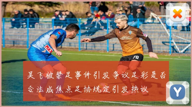 吴飞被禁足事件引发争议足彩是否合法成焦点足协规定引发热议