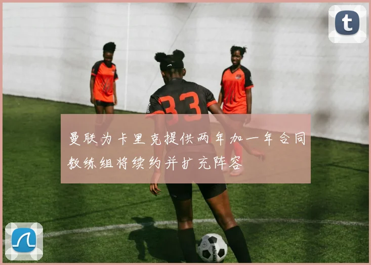 曼联为卡里克提供两年加一年合同教练组将续约并扩充阵容