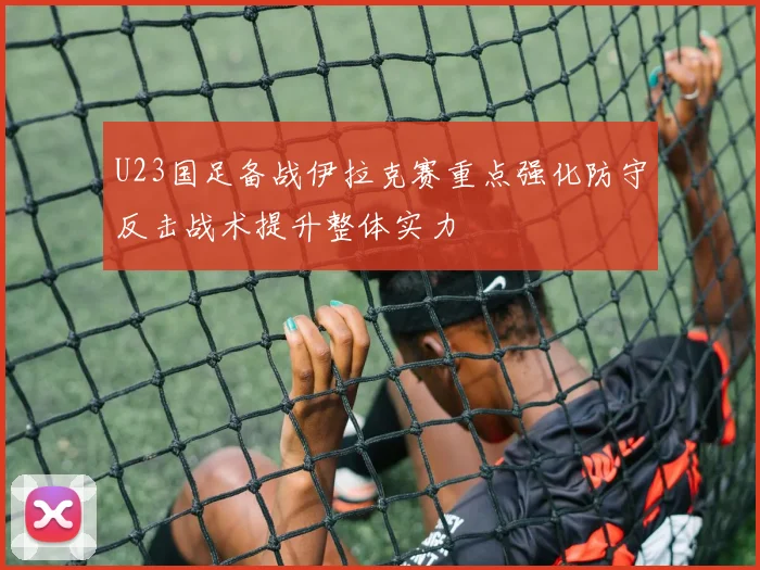 U23国足备战伊拉克赛重点强化防守反击战术提升整体实力