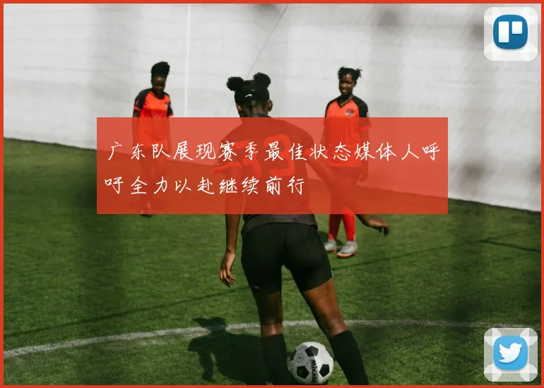 广东队展现赛季最佳状态媒体人呼吁全力以赴继续前行
