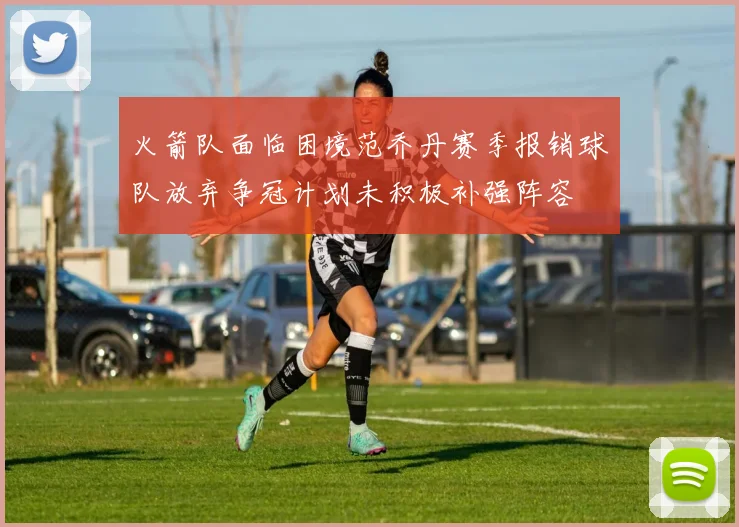 火箭队面临困境范乔丹赛季报销球队放弃争冠计划未积极补强阵容