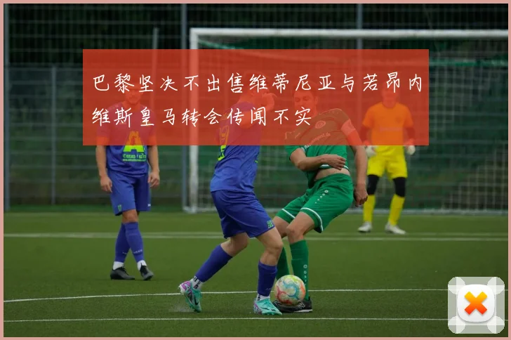 巴黎坚决不出售维蒂尼亚与若昂内维斯皇马转会传闻不实