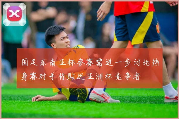 国足东南亚杯参赛需进一步讨论热身赛对手将贴近亚洲杯竞争者