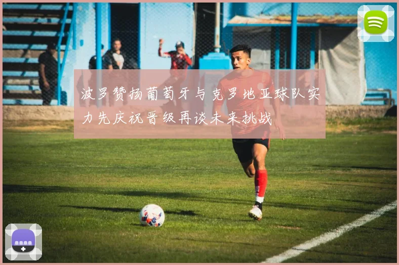 波罗赞扬葡萄牙与克罗地亚球队实力先庆祝晋级再谈未来挑战
