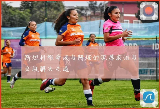 斯坦科维奇谈与阿瑙的深厚友谊与分歧解决之道